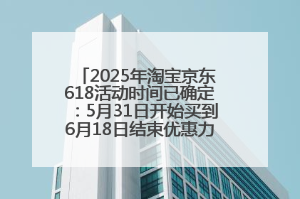 2025年淘宝京东618活动时间已确定：5月31日开始买到6月18日结束优惠力度最大最便宜！
