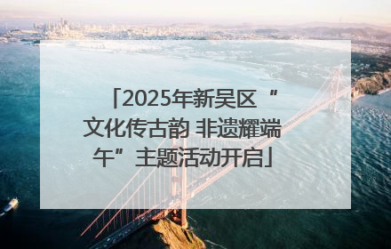 2025年新吴区“文化传古韵 非遗耀端午”主题活动开启