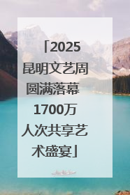 2025昆明文艺周圆满落幕 1700万人次共享艺术盛宴