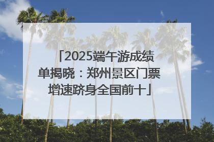 2025端午游成绩单揭晓：郑州景区门票增速跻身全国前十