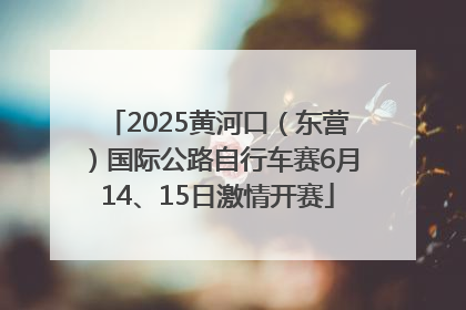2025黄河口（东营）国际公路自行车赛6月14、15日激情开赛