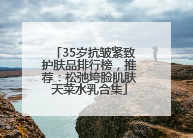 35岁抗皱紧致护肤品排行榜，推荐：松弛垮脸肌肤天菜水乳合集