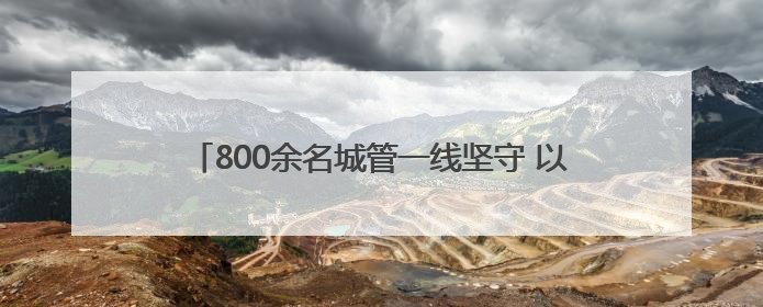 800余名城管一线坚守 以精细化管理护航城市靓丽容颜