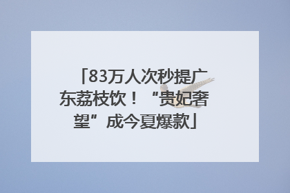 83万人次秒提广东荔枝饮！“贵妃奢望”成今夏爆款